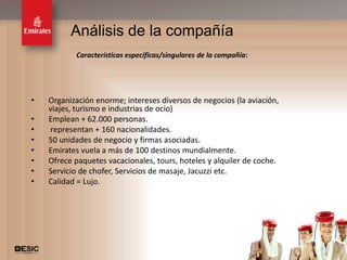 Análisis de la compañía
           Características específicas/singulares de la compañía:




•   Organización enorme; intereses diversos de negocios (la aviación,
    viajes, turismo e industrias de ocio)
•   Emplean + 62.000 personas.
•   representan + 160 nacionalidades.
•   50 unidades de negocio y firmas asociadas.
•   Emirates vuela a más de 100 destinos mundialmente.
•   Ofrece paquetes vacacionales, tours, hoteles y alquiler de coche.
•   Servicio de chofer, Servicios de masaje, Jacuzzi etc.
•   Calidad = Lujo.




                                                                        11
 