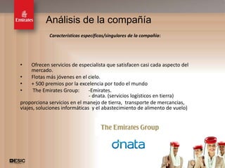 Análisis de la compañía
             Características específicas/singulares de la compañía:




•    Ofrecen servicios de especialista que satisfacen casi cada aspecto del
     mercado.
•    Flotas más jóvenes en el cielo.
•    + 500 premios por la excelencia por todo el mundo
•     The Emirates Group:      -Emirates.
                               - dnata. (servicios logísticos en tierra)
proporciona servicios en el manejo de tierra, transporte de mercancias,
viajes, soluciones informáticas y el abastecimiento de alimento de vuelo)




                                                                              12
 