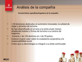 Análisis de la compañía
           Características específicas/singulares de la compañía:




•   + 50 divisiones dedicadas al suministro innovador, la calidad de
    viajar y servicios de turismo.
•   Se han diversificado en el ocio y la venta al por menor,
    añadiendo hoteles y firmas de turismo a su cartera de
    negocios.
•    Conecta + de 120 destinos en + de 70 países.
•   Colocan el gran valor sobre la ciudadanía corporativa y la
    responsabilidad social
•   Creen que su deontología es integral a su éxito continuado.




                                                                       13
 
