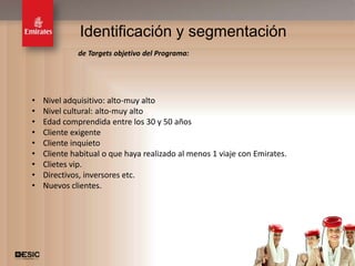 Identificación y segmentación
             de Targets objetivo del Programa:




•   Nivel adquisitivo: alto-muy alto
•   Nivel cultural: alto-muy alto
•   Edad comprendida entre los 30 y 50 años
•   Cliente exigente
•   Cliente inquieto
•   Cliente habitual o que haya realizado al menos 1 viaje con Emirates.
•   Clietes vip.
•   Directivos, inversores etc.
•   Nuevos clientes.




                                                                           16
 