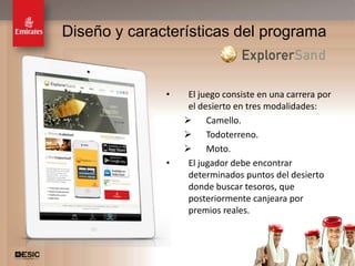 Diseño y características del programa


              •    El juego consiste en una carrera por
                   el desierto en tres modalidades:
                   Camello.
                   Todoterreno.
                   Moto.
              •    El jugador debe encontrar
                   determinados puntos del desierto
                   donde buscar tesoros, que
                   posteriormente canjeara por
                   premios reales.



                                                      19
 