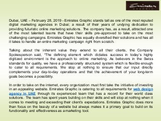 Dubai, UAE – February 28, 2019 - Emirates Graphic stands tall as one of the most reputed
digital marketing agencies in Dubai; a result of their years of undying dedication to
providing futuristic online marketing solutions. The company has, as a result, attracted one
of the most talented teams that have their skills pre-approved to take on the most
challenging campaigns. Emirates Graphic has equally diversified their solutions and has all
it takes to handle an entire marketing campaign right from scratch.
Talking about the inherent value they extend to all their clients, the Company
Spokesperson said, “The defining element which dictates success in today’s highly
digitized environment is the approach to online marketing. As believers in the Swiss
standards for quality, we have a professionally structured system which is flexible enough
to cater to all requirements. We stop at nothing to ensure that our input directly
complements your day-to-day operations and that the achievement of your long-term
goals becomes a possibility.
In order to take on the internet, every organization must first take the initiative of investing
in an appealing website. Emirates Graphic is catering to all requirements for web design
agency in UAE through its experienced team that has a record for their world class
solutions. The team has spent years building on their skills and will stop at nothing when it
comes to meeting and exceeding their client’s expectations. Emirates Graphic does more
than focus on the beauty of a website but always makes it a primary goal to build on its
functionality and effectiveness as a marketing tool.
 