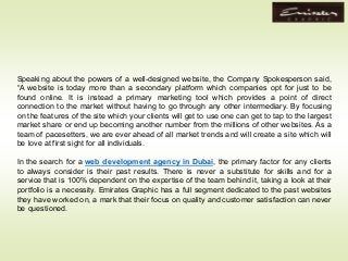 Speaking about the powers of a well-designed website, the Company Spokesperson said,
“A website is today more than a secondary platform which companies opt for just to be
found online. It is instead a primary marketing tool which provides a point of direct
connection to the market without having to go through any other intermediary. By focusing
on the features of the site which your clients will get to use one can get to tap to the largest
market share or end up becoming another number from the millions of other websites. As a
team of pacesetters, we are ever ahead of all market trends and will create a site which will
be love at first sight for all individuals.
In the search for a web development agency in Dubai, the primary factor for any clients
to always consider is their past results. There is never a substitute for skills and for a
service that is 100% dependent on the expertise of the team behind it, taking a look at their
portfolio is a necessity. Emirates Graphic has a full segment dedicated to the past websites
they have worked on, a mark that their focus on quality and customer satisfaction can never
be questioned.
 
