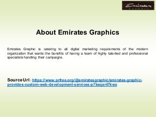 Emirates Graphic is catering to all digital marketing requirements of the modern
organization that wants the benefits of having a team of highly talented and professional
specialists handling their campaigns.
Source Url : https://www.prfree.org/@emiratesgraphic/emirates-graphic-
provides-custom-web-development-services-p7keqar47kwx
About Emirates Graphics
 