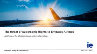 Competitive Strategy, IE Business School MIM F3 2017, Team C
The threat of supersonic flights to Emirates Airlines
Analysis of the strategic issue and its alternatives
 