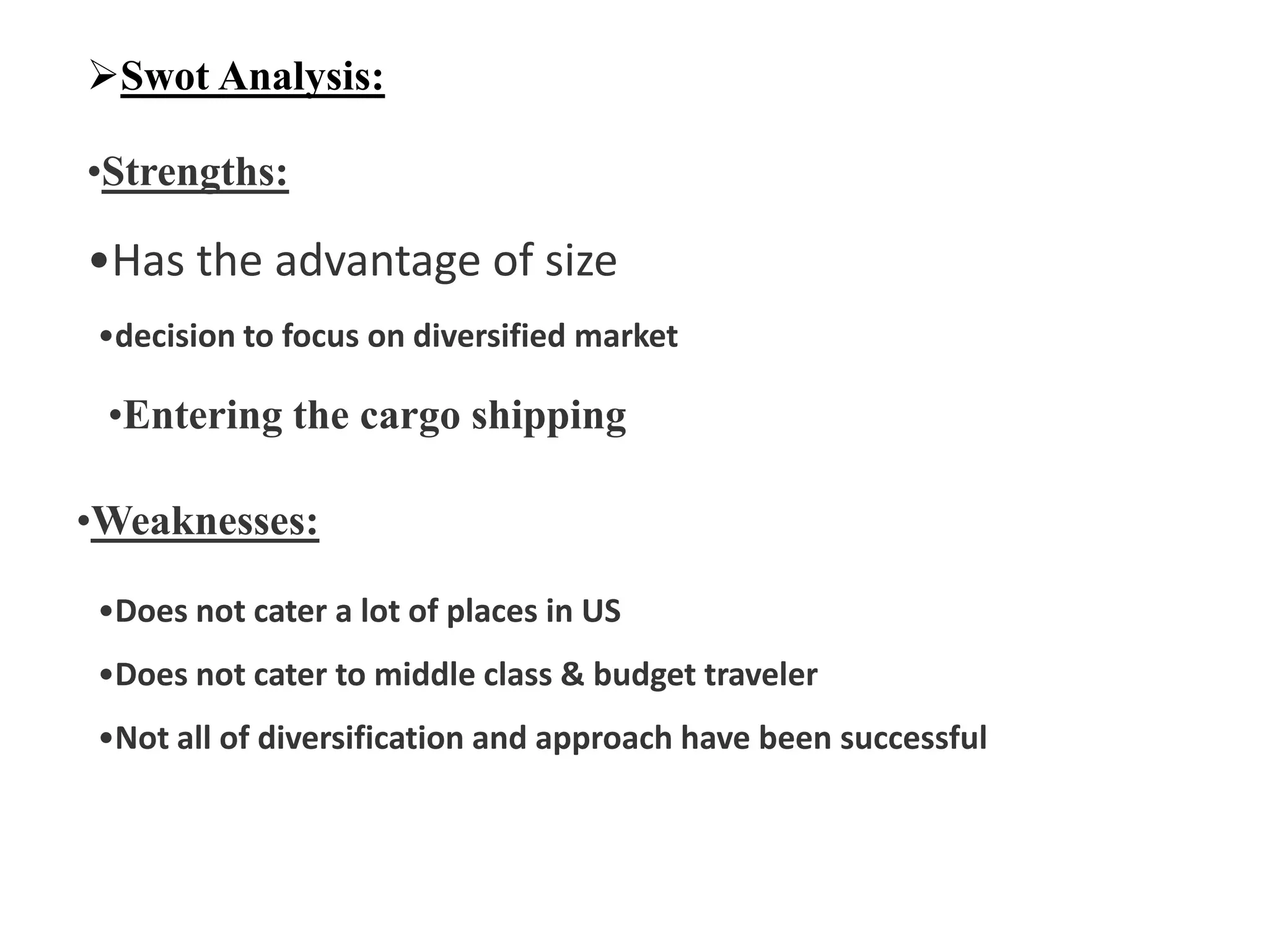 Swot Analysis:
•Strengths:
•Has the advantage of size
•decision to focus on diversified market
•Entering the cargo shipping
•Weaknesses:
•Does not cater a lot of places in US
•Does not cater to middle class & budget traveler
•Not all of diversification and approach have been successful
 