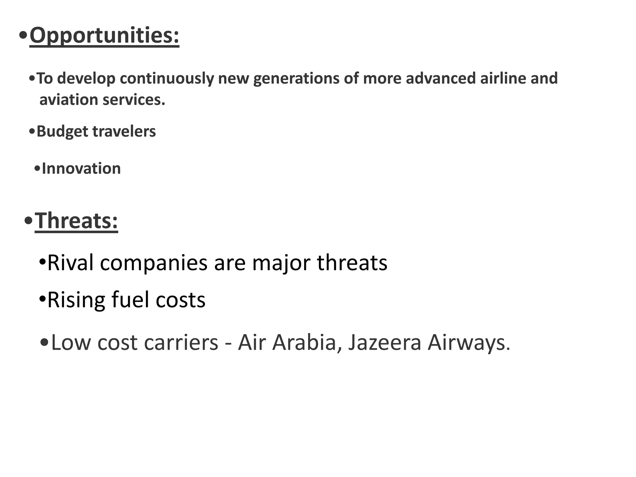 •Opportunities:
•To develop continuously new generations of more advanced airline and
aviation services.
•Budget travelers
•Innovation
•Threats:
•Rival companies are major threats
•Rising fuel costs
•Low cost carriers - Air Arabia, Jazeera Airways.
 