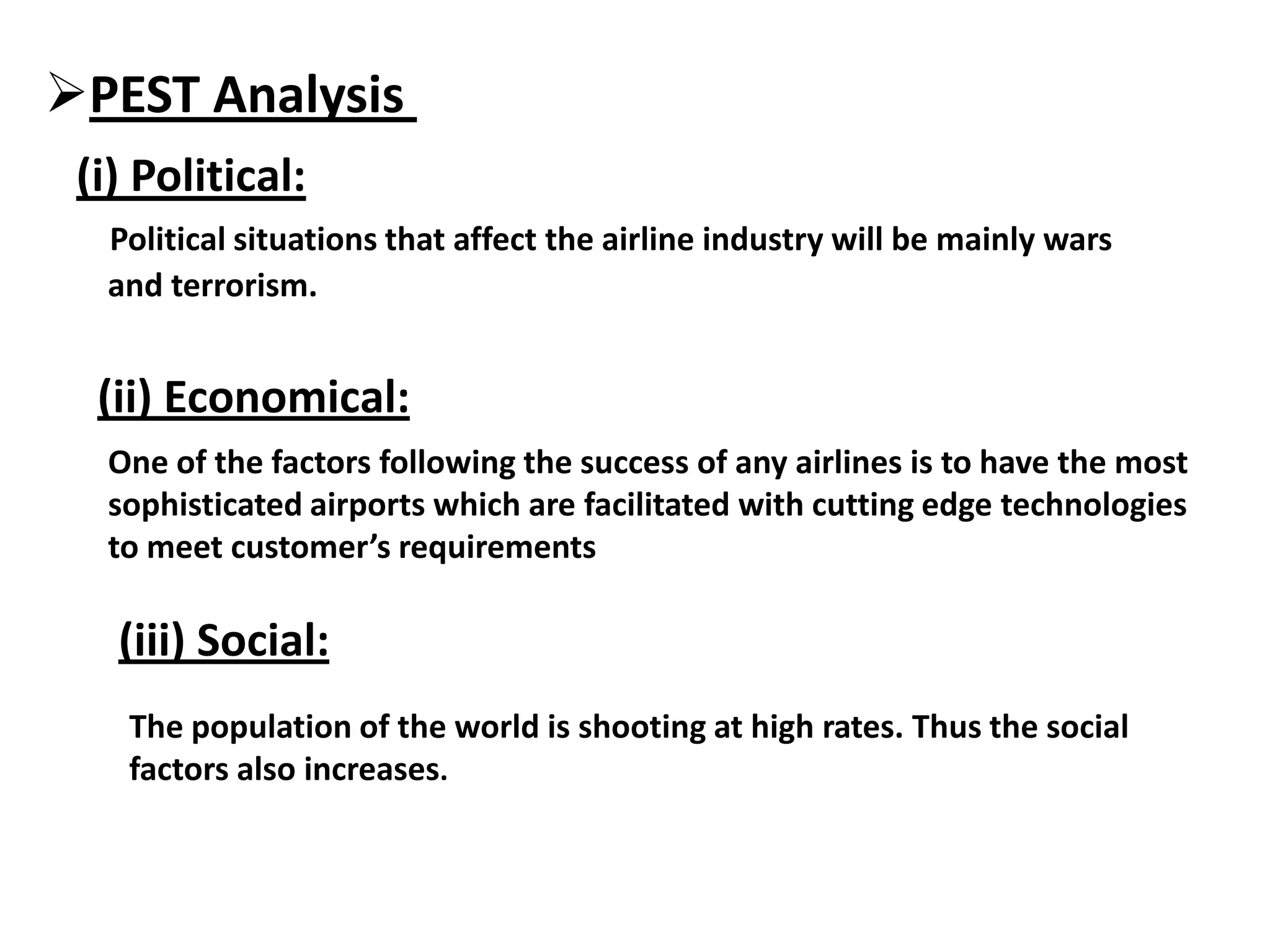 PEST Analysis
(i) Political:
Political situations that affect the airline industry will be mainly wars
and terrorism.
(ii) Economical:
One of the factors following the success of any airlines is to have the most
sophisticated airports which are facilitated with cutting edge technologies
to meet customer’s requirements
(iii) Social:
The population of the world is shooting at high rates. Thus the social
factors also increases.
 