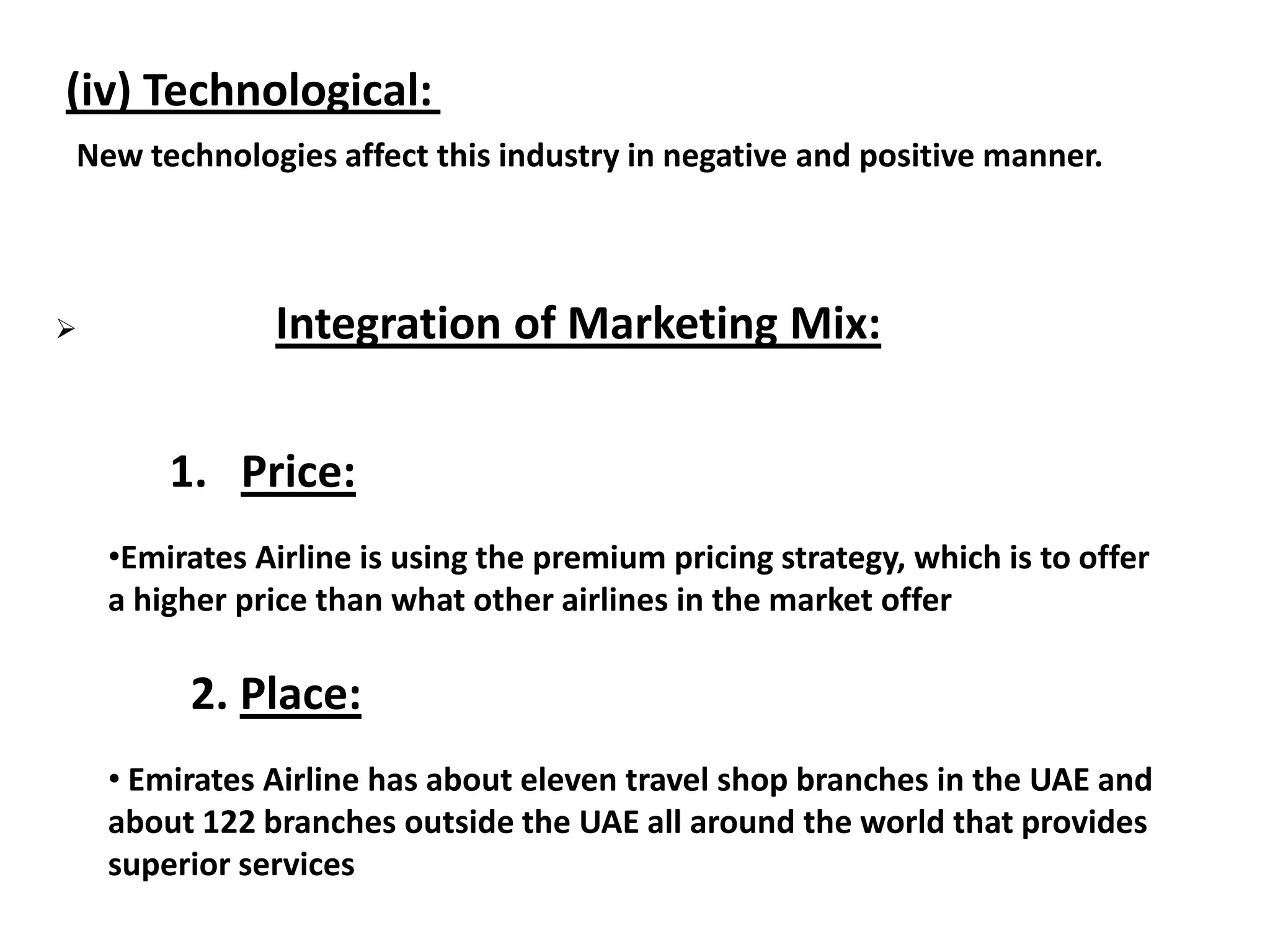 (iv) Technological:
New technologies affect this industry in negative and positive manner.
 Integration of Marketing Mix:
1. Price:
•Emirates Airline is using the premium pricing strategy, which is to offer
a higher price than what other airlines in the market offer
2. Place:
• Emirates Airline has about eleven travel shop branches in the UAE and
about 122 branches outside the UAE all around the world that provides
superior services
 