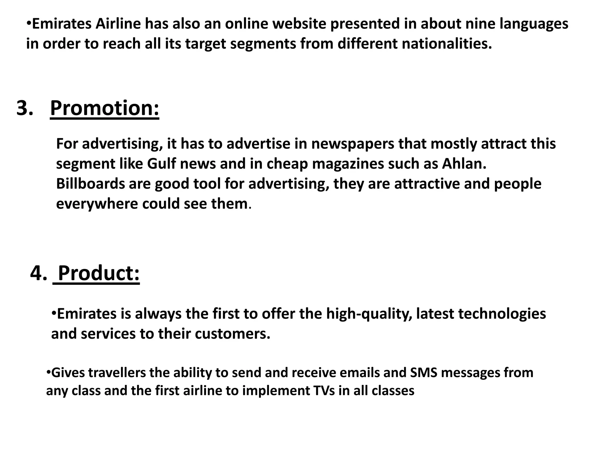 •Emirates Airline has also an online website presented in about nine languages
in order to reach all its target segments from different nationalities.
3. Promotion:
For advertising, it has to advertise in newspapers that mostly attract this
segment like Gulf news and in cheap magazines such as Ahlan.
Billboards are good tool for advertising, they are attractive and people
everywhere could see them.
4. Product:
•Emirates is always the first to offer the high-quality, latest technologies
and services to their customers.
•Gives travellers the ability to send and receive emails and SMS messages from
any class and the first airline to implement TVs in all classes
 