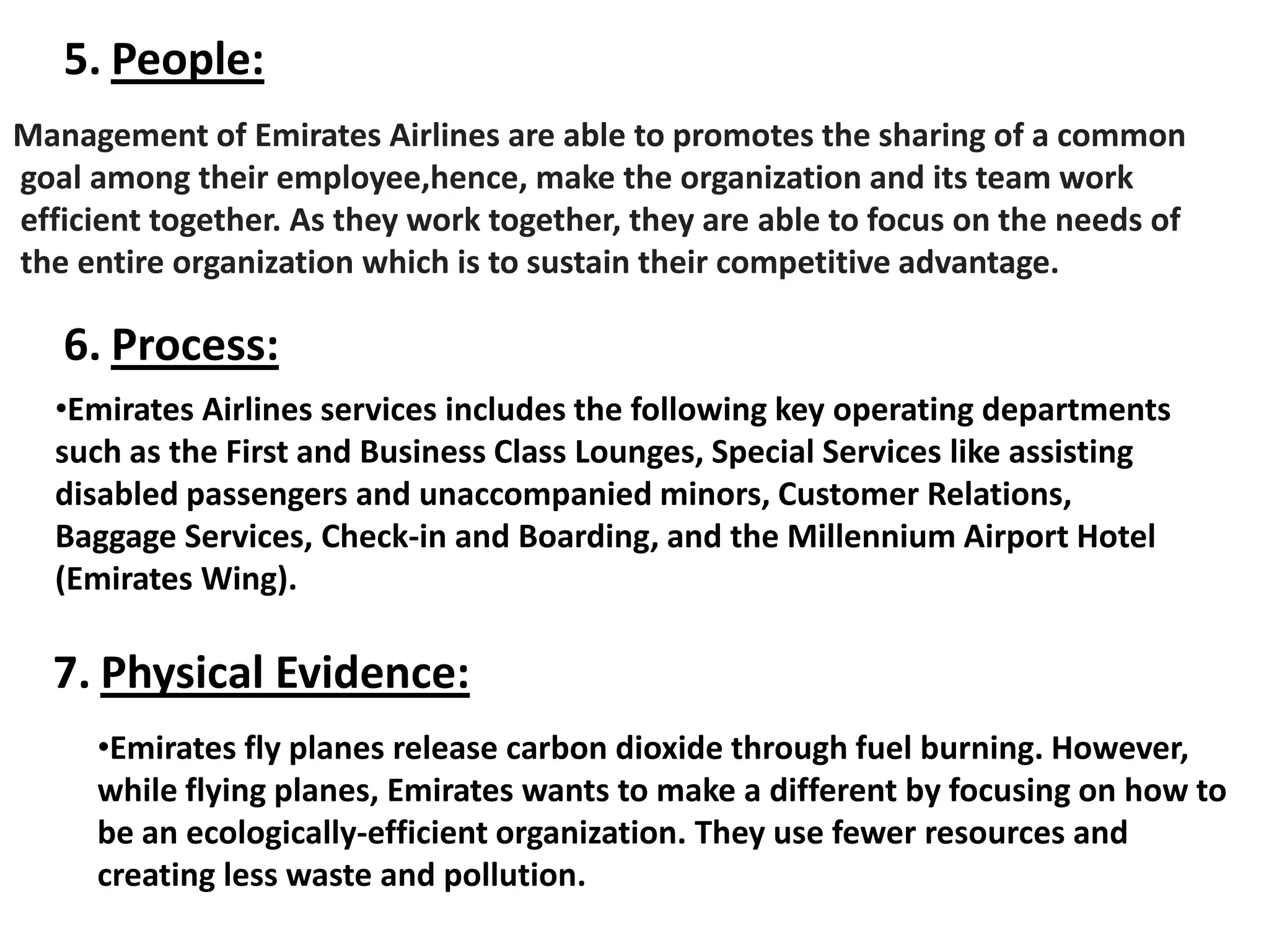 5. People:
Management of Emirates Airlines are able to promotes the sharing of a common
goal among their employee,hence, make the organization and its team work
efficient together. As they work together, they are able to focus on the needs of
the entire organization which is to sustain their competitive advantage.
6. Process:
•Emirates Airlines services includes the following key operating departments
such as the First and Business Class Lounges, Special Services like assisting
disabled passengers and unaccompanied minors, Customer Relations,
Baggage Services, Check-in and Boarding, and the Millennium Airport Hotel
(Emirates Wing).
7. Physical Evidence:
•Emirates fly planes release carbon dioxide through fuel burning. However,
while flying planes, Emirates wants to make a different by focusing on how to
be an ecologically-efficient organization. They use fewer resources and
creating less waste and pollution.
 