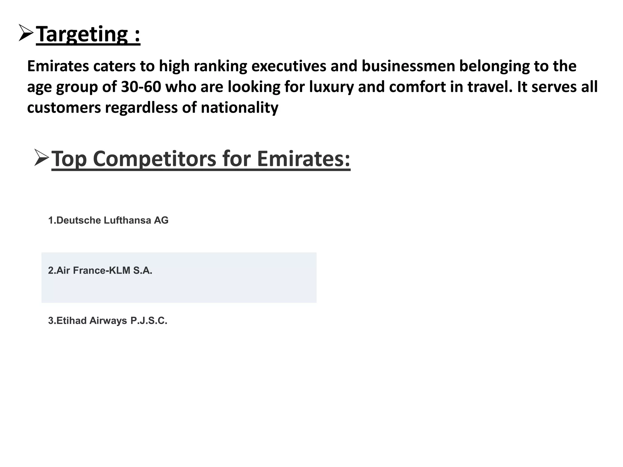 Targeting :
Emirates caters to high ranking executives and businessmen belonging to the
age group of 30-60 who are looking for luxury and comfort in travel. It serves all
customers regardless of nationality
Top Competitors for Emirates:
1.Deutsche Lufthansa AG
2.Air France-KLM S.A.
3.Etihad Airways P.J.S.C.
 