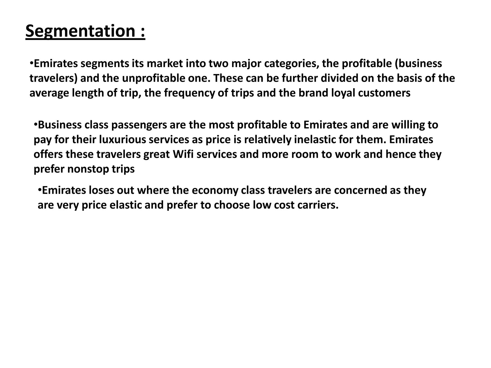 Segmentation :
•Emirates segments its market into two major categories, the profitable (business
travelers) and the unprofitable one. These can be further divided on the basis of the
average length of trip, the frequency of trips and the brand loyal customers
•Business class passengers are the most profitable to Emirates and are willing to
pay for their luxurious services as price is relatively inelastic for them. Emirates
offers these travelers great Wifi services and more room to work and hence they
prefer nonstop trips
•Emirates loses out where the economy class travelers are concerned as they
are very price elastic and prefer to choose low cost carriers.
 