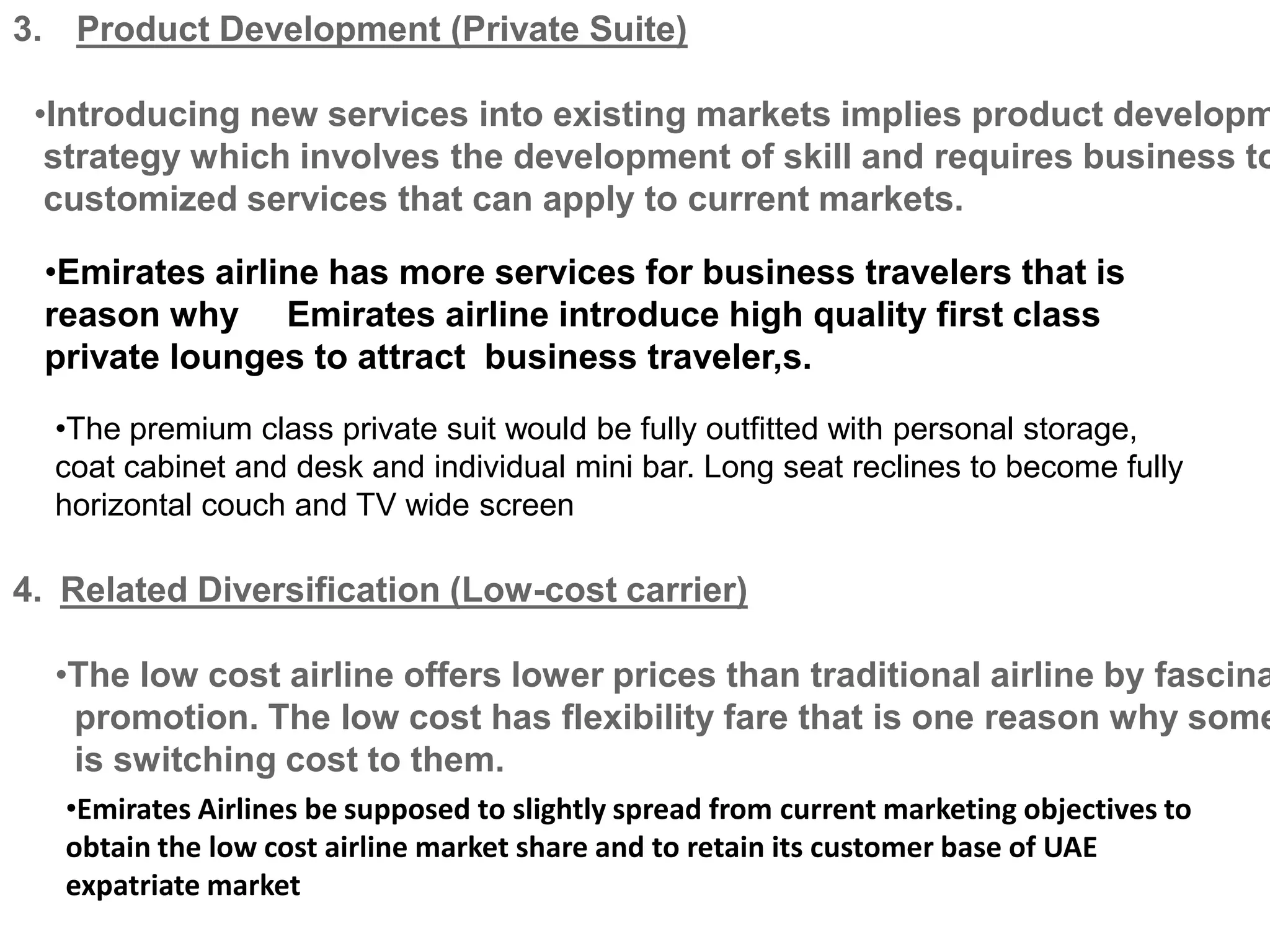 3. Product Development (Private Suite)
•Introducing new services into existing markets implies product developm
strategy which involves the development of skill and requires business to
customized services that can apply to current markets.
•Emirates airline has more services for business travelers that is
reason why Emirates airline introduce high quality first class
private lounges to attract business traveler,s.
•The premium class private suit would be fully outfitted with personal storage,
coat cabinet and desk and individual mini bar. Long seat reclines to become fully
horizontal couch and TV wide screen
4. Related Diversification (Low-cost carrier)
•The low cost airline offers lower prices than traditional airline by fascina
promotion. The low cost has flexibility fare that is one reason why some
is switching cost to them.
•Emirates Airlines be supposed to slightly spread from current marketing objectives to
obtain the low cost airline market share and to retain its customer base of UAE
expatriate market
 