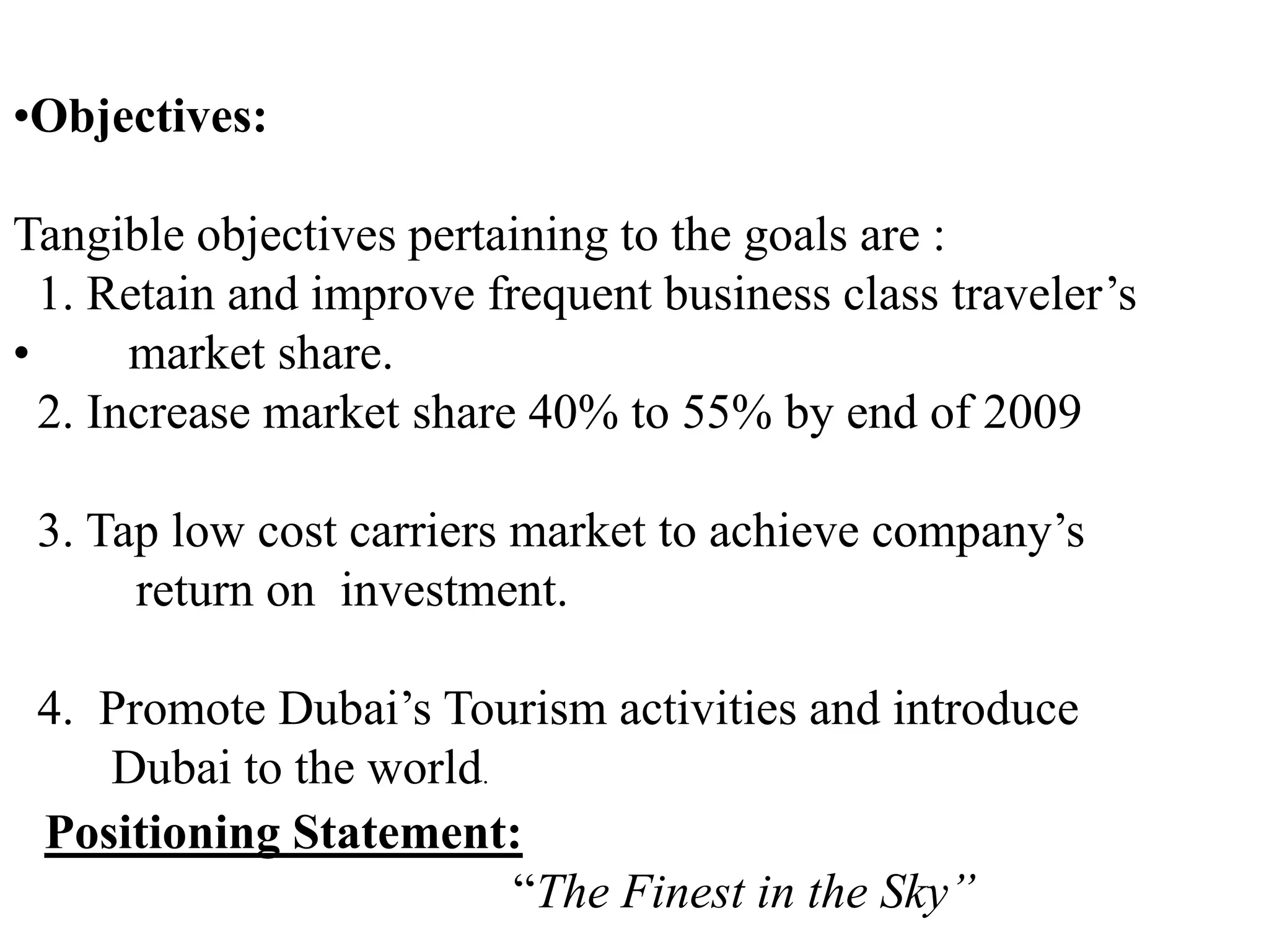 •Objectives:
Tangible objectives pertaining to the goals are :
1. Retain and improve frequent business class traveler’s
• market share.
2. Increase market share 40% to 55% by end of 2009
3. Tap low cost carriers market to achieve company’s
return on investment.
4. Promote Dubai’s Tourism activities and introduce
Dubai to the world.
Positioning Statement:
“The Finest in the Sky”
 