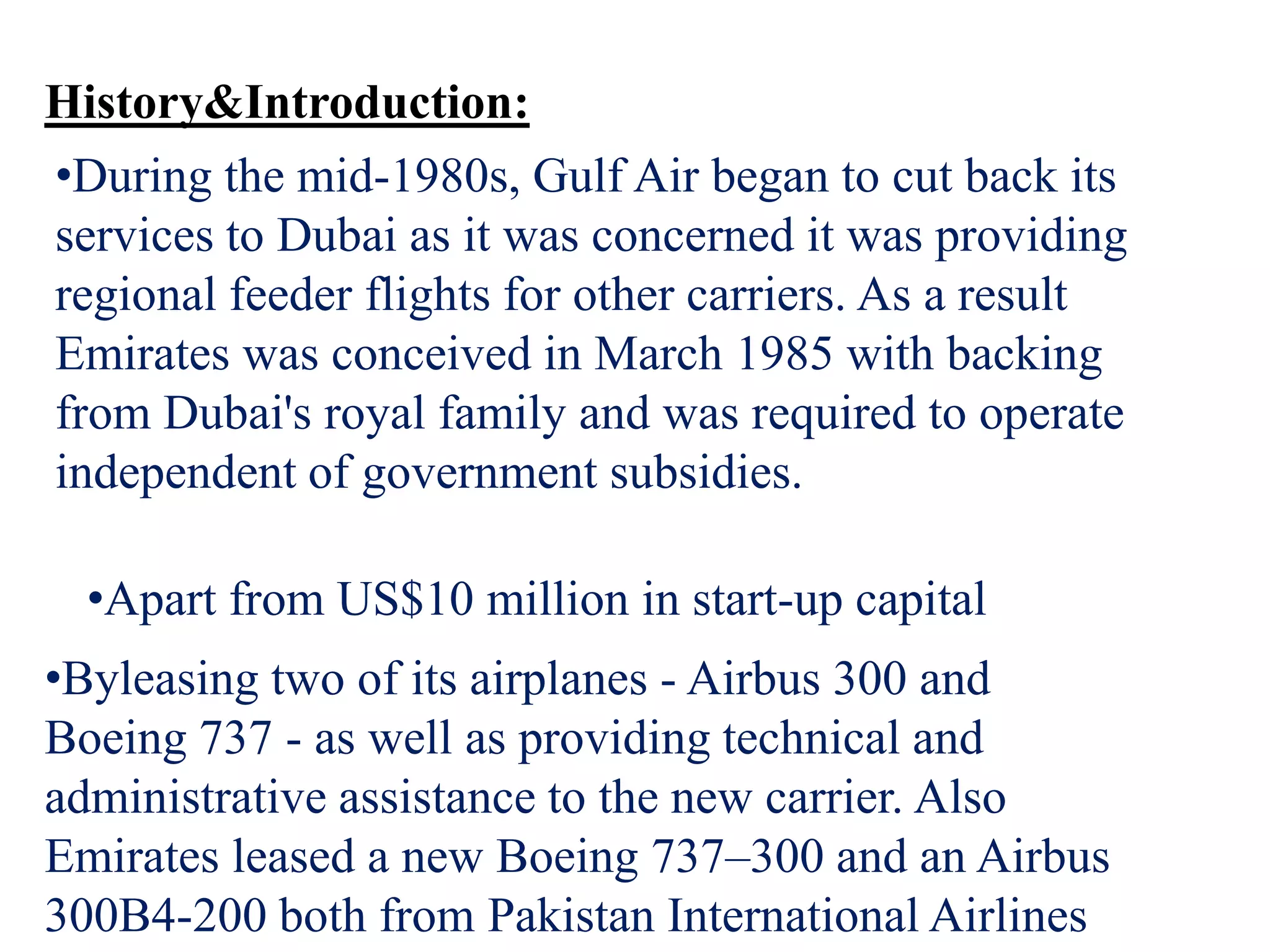 History&Introduction:
•During the mid-1980s, Gulf Air began to cut back its
services to Dubai as it was concerned it was providing
regional feeder flights for other carriers. As a result
Emirates was conceived in March 1985 with backing
from Dubai's royal family and was required to operate
independent of government subsidies.
•Apart from US$10 million in start-up capital
•Byleasing two of its airplanes - Airbus 300 and
Boeing 737 - as well as providing technical and
administrative assistance to the new carrier. Also
Emirates leased a new Boeing 737–300 and an Airbus
300B4-200 both from Pakistan International Airlines
 