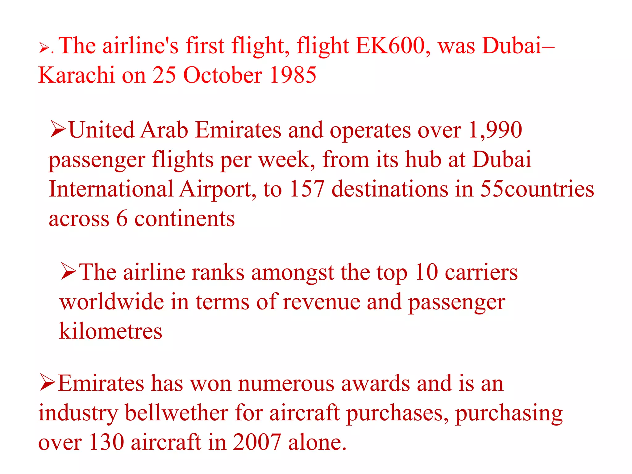 . The airline's first flight, flight EK600, was Dubai–
Karachi on 25 October 1985
United Arab Emirates and operates over 1,990
passenger flights per week, from its hub at Dubai
International Airport, to 157 destinations in 55countries
across 6 continents
The airline ranks amongst the top 10 carriers
worldwide in terms of revenue and passenger
kilometres
Emirates has won numerous awards and is an
industry bellwether for aircraft purchases, purchasing
over 130 aircraft in 2007 alone.
 