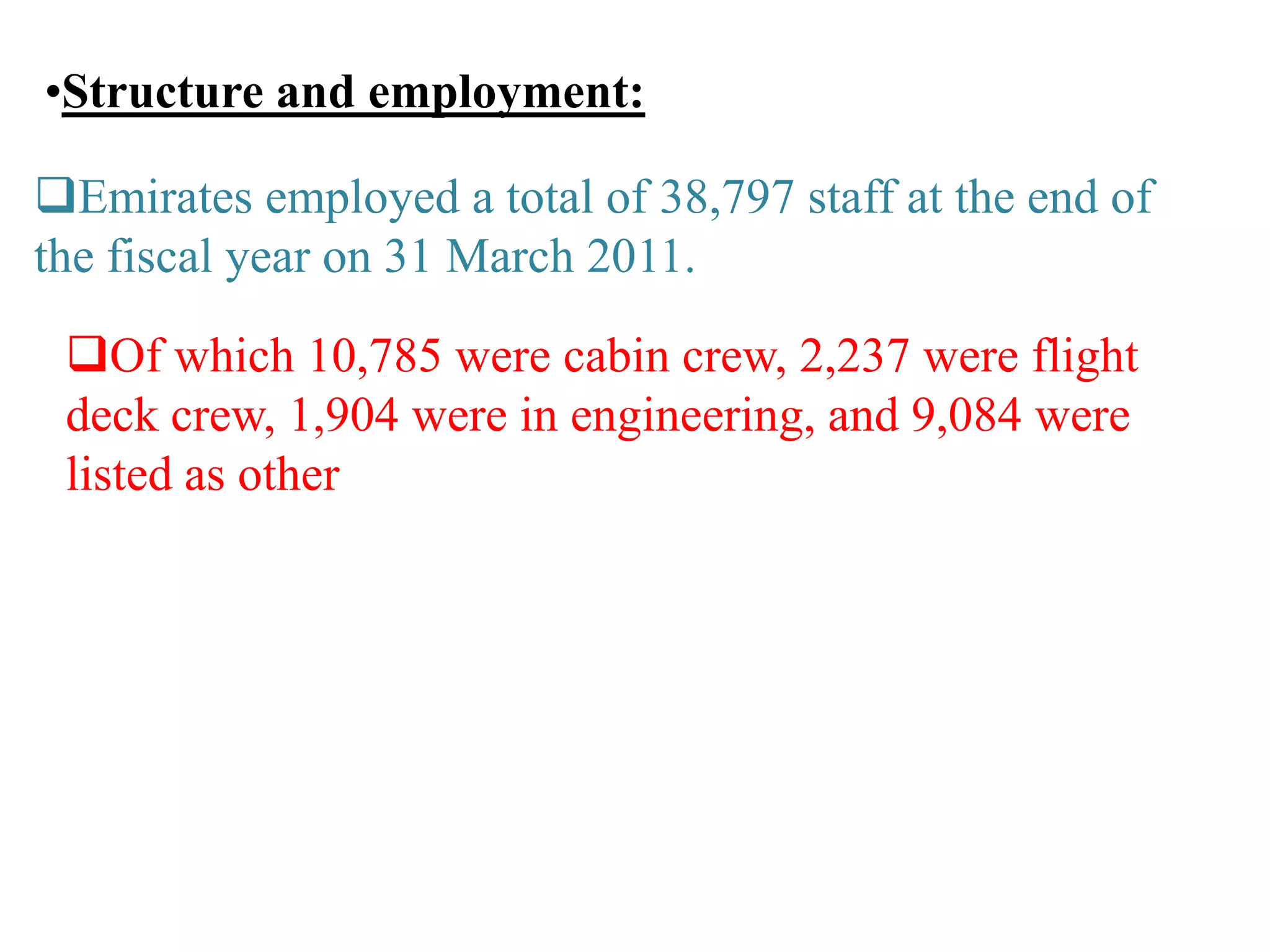 •Structure and employment:
Emirates employed a total of 38,797 staff at the end of
the fiscal year on 31 March 2011.
Of which 10,785 were cabin crew, 2,237 were flight
deck crew, 1,904 were in engineering, and 9,084 were
listed as other
 