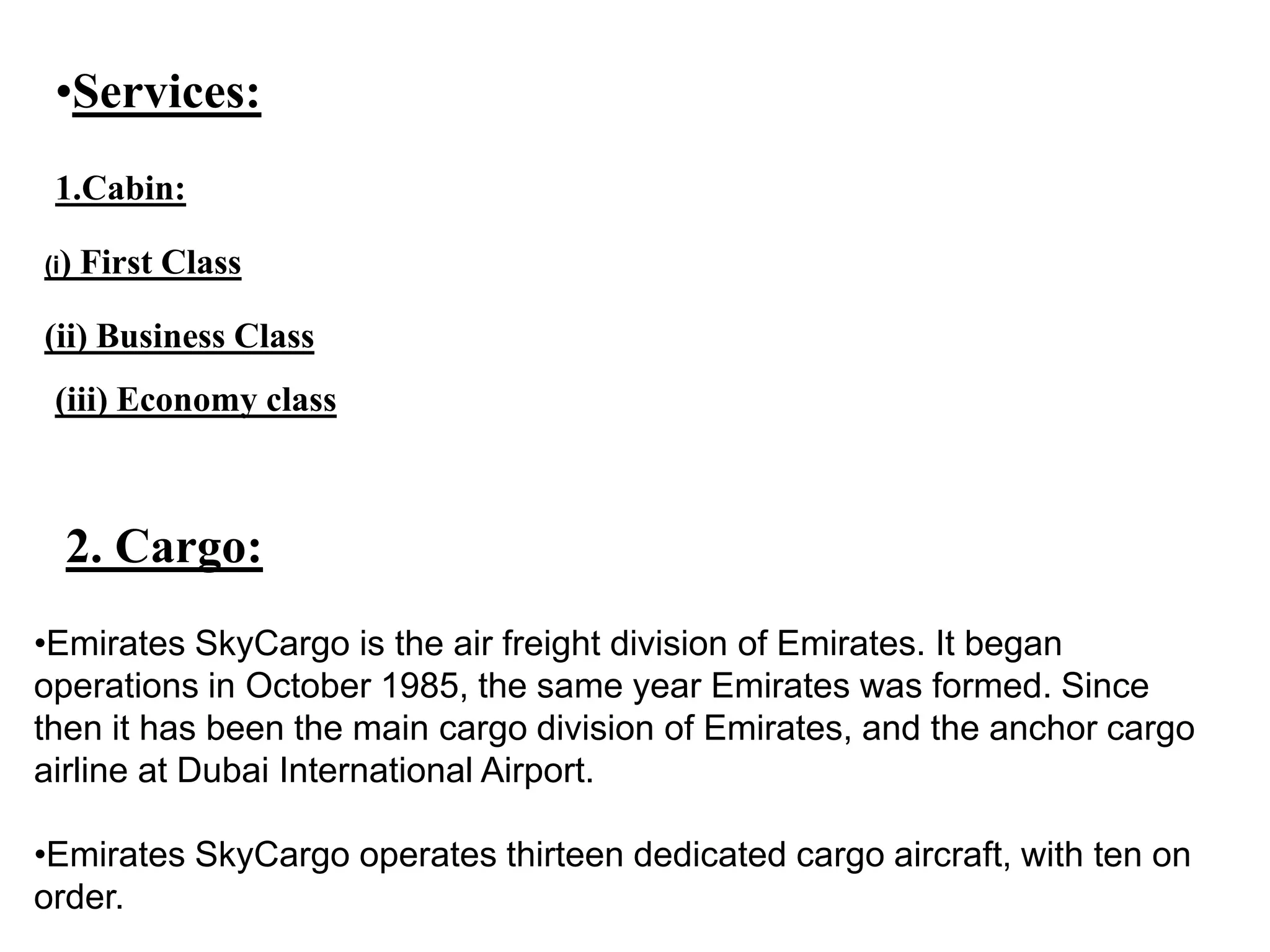 •Services:
1.Cabin:
(i) First Class
(ii) Business Class
(iii) Economy class
2. Cargo:
•Emirates SkyCargo is the air freight division of Emirates. It began
operations in October 1985, the same year Emirates was formed. Since
then it has been the main cargo division of Emirates, and the anchor cargo
airline at Dubai International Airport.
•Emirates SkyCargo operates thirteen dedicated cargo aircraft, with ten on
order.
 