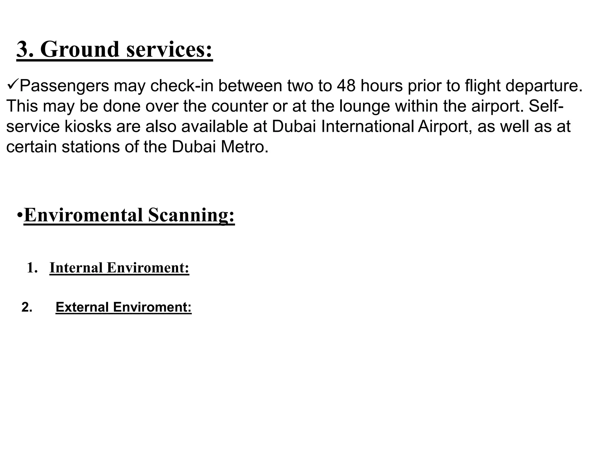 3. Ground services:
Passengers may check-in between two to 48 hours prior to flight departure.
This may be done over the counter or at the lounge within the airport. Self-
service kiosks are also available at Dubai International Airport, as well as at
certain stations of the Dubai Metro.
•Enviromental Scanning:
1. Internal Enviroment:
2. External Enviroment:
 