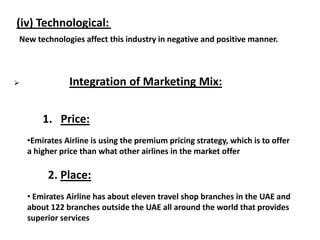 (iv) Technological:
New technologies affect this industry in negative and positive manner.
 Integration of Marketing Mix:
1. Price:
•Emirates Airline is using the premium pricing strategy, which is to offer
a higher price than what other airlines in the market offer
2. Place:
• Emirates Airline has about eleven travel shop branches in the UAE and
about 122 branches outside the UAE all around the world that provides
superior services
 