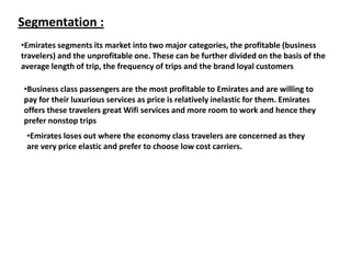 Segmentation :
•Emirates segments its market into two major categories, the profitable (business
travelers) and the unprofitable one. These can be further divided on the basis of the
average length of trip, the frequency of trips and the brand loyal customers
•Business class passengers are the most profitable to Emirates and are willing to
pay for their luxurious services as price is relatively inelastic for them. Emirates
offers these travelers great Wifi services and more room to work and hence they
prefer nonstop trips
•Emirates loses out where the economy class travelers are concerned as they
are very price elastic and prefer to choose low cost carriers.
 