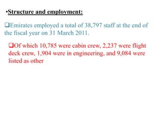 •Structure and employment:
Emirates employed a total of 38,797 staff at the end of
the fiscal year on 31 March 2011.
Of which 10,785 were cabin crew, 2,237 were flight
deck crew, 1,904 were in engineering, and 9,084 were
listed as other
 