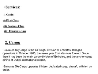 •Services:
1.Cabin:
(i) First Class
(ii) Business Class
(iii) Economy class
2. Cargo:
•Emirates SkyCargo is the air freight division of Emirates. It began
operations in October 1985, the same year Emirates was formed. Since
then it has been the main cargo division of Emirates, and the anchor cargo
airline at Dubai International Airport.
•Emirates SkyCargo operates thirteen dedicated cargo aircraft, with ten on
order.
 