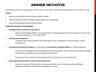 Launched to enhance the participation of UAE citizens in the labor market under the guidance of the President of UAE
GOALS:
• Achieve social stability for UAE citizens and their families
• Support the government’s strategies and procedures for Emiratization
• Diversify the job opportunities for UAE citizens
STRATEGIC PILLARS OF THE INITIATIVE:
• Job Opportunities Creation for UAE citizens
Ministry of Presidential Affairs, to be implemented in collaboration with private companies in order to hire
new Emirati graduates in the private sector.
• Training and Development
To support and prepare graduates by increasing their levels of efficiency in line with labour market
requirements
• Counseling and Vocational Guidance for job Seekers and Discounts and Special Offers for Private Companies
To reduce the challenges of hiring new graduates by improving their skills and raising their efficiency along
with smoother transition from university life to working life.
Encourage private companies to play a greater role in community service programmes
• Encouraging the UAE citizens to work in the Private Sector
Accelerate the pace of Emiratisation and motivate Emiratis to join the private sector by offering
attractive incentives to those Emiratis working in this sector
ABSHER INITIATIVE
 