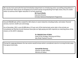 Around 298,000 jobs will be created for UAE citizens in seven industries including media, real estate, financial
services, tourism, health care and energy.
As on December, 2013, some 65,000 jobs or 9.5 per cent of the total private sector jobs in the emirate can
immediately be filled by Emiratis because these jobs are high paying and skills required are matching those of the
citizens on the ADTC's database.
Dr. Abdullah Amer Al Bishr
Head of the Strategy, Planning and Policy
Abu Dhabi Tawteen Council
Closing the wage gap between the two sectors would remove what is considered a barrier to luring Emiratis away
from government jobs.
Humaid Bin Deemas
Director of Labor Affairs
Ministry of Labour
We now do more work with the local Emiratization department on introducing career counselling and guidance in
the school level. Many locals are dropping out of school and by not graduating from high school, they are unable
either to continue their higher education or to find a good job.
Mr. Essa Al Mulla
Executive Director
Emirates National Development Programme
 