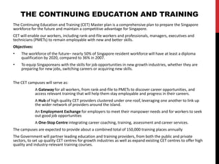 The Continuing Education and Training (CET) Master plan is a comprehensive plan to prepare the Singapore
workforce for the future and maintain a competitive advantage for Singapore.
CET will enable our workers, including rank-and-file workers and professionals, managers, executives and
technicians (PMETs) to remain employable with new and better skills.
Objectives:
• The workforce of the future– nearly 50% of Singapore resident workforce will have at least a diploma
qualification by 2020, compared to 36% in 2007.
• To equip Singaporeans with the skills for job opportunities in new growth industries, whether they are
preparing for new jobs, switching careers or acquiring new skills.
The CET campuses will serve as:
A Gateway for all workers, from rank-and-file to PMETs to discover career opportunities, and
access relevant training that will help them stay employable and progress in their careers.
A Hub of high quality CET providers clustered under one roof, leveraging one another to link up
the wider network of providers around the island.
An Employment Exchange for employers to meet their manpower needs and for workers to seek
out good job opportunities
A One-Stop Centre integrating career coaching, training, assessment and career services.
The campuses are expected to provide about a combined total of 150,000 training places annually
The Government will partner leading education and training providers, from both the public and private
sectors, to set up quality CET centres for growth industries as well as expand existing CET centres to offer high
quality and industry-relevant training courses.
THE CONTINUING EDUCATION AND TRAINING
 
