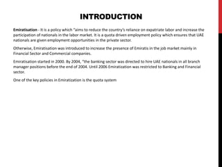 INTRODUCTION
Emiratisation - It is a policy which “aims to reduce the country’s reliance on expatriate labor and increase the
participation of nationals in the labor market. It is a quota driven employment policy which ensures that UAE
nationals are given employment opportunities in the private sector.
Otherwise, Emiratisation was introduced to increase the presence of Emiratis in the job market mainly in
Financial Sector and Commercial companies.
Emiratisation started in 2000. By 2004, “the banking sector was directed to hire UAE nationals in all branch
manager positions before the end of 2004. Until 2006 Emiratization was restricted to Banking and Financial
sector.
One of the key policies in Emiratization is the quota system
 