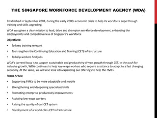 Established in September 2003, during the early 2000s economic crisis to help its workforce cope through
training and skills upgrading.
WDA was given a clear mission to lead, drive and champion workforce development, enhancing the
employability and competitiveness of Singapore's workforce
Objectives:
• To keep training relevant
• To strengthen the Continuing Education and Training (CET) infrastructure
• To help workers find jobs
WDA's current focus is to support sustainable and productivity-driven growth through CET. In the push for
inclusive growth, WDA continues to help low-wage workers who require assistance to adapt to a fast changing
economy. At the same, we will also look into expanding our offerings to help the PMEs.
Focus Areas:
• Supporting PMEs to be more adaptable and mobile
• Strengthening and deepening specialized skills
• Promoting enterprise productivity improvements
• Assisting low-wage workers
• Raising the quality of our CET system
• Development of a world-class CET infrastructure
THE SINGAPORE WORKFORCE DEVELOPMENT AGENCY (WDA)
 