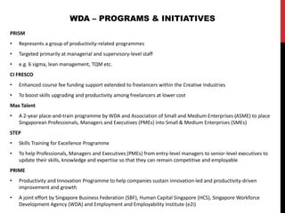 PRISM
• Represents a group of productivity-related programmes
• Targeted primarily at managerial and supervisory-level staff
• e.g. 6 sigma, lean management, TQM etc.
CI FRESCO
• Enhanced course fee funding support extended to freelancers within the Creative Industries
• To boost skills upgrading and productivity among freelancers at lower cost
Max Talent
• A 2-year place-and-train programme by WDA and Association of Small and Medium Enterprises (ASME) to place
Singaporean Professionals, Managers and Executives (PMEs) into Small & Medium Enterprises (SMEs)
STEP
• Skills Training for Excellence Programme
• To help Professionals, Managers and Executives (PMEs) from entry-level managers to senior-level executives to
update their skills, knowledge and expertise so that they can remain competitive and employable
PRIME
• Productivity and Innovation Programme to help companies sustain innovation-led and productivity-driven
improvement and growth
• A joint effort by Singapore Business Federation (SBF), Human Capital Singapore (HCS), Singapore Workforce
Development Agency (WDA) and Employment and Employability Institute (e2i)
WDA – PROGRAMS & INITIATIVES
 