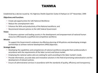 Established by a decree issued by His Highness Sheikh Zayed bin Sultan Al Nahyan on 15th November, 1999
Objectives and Functions
• Create job opportunities for UAE National Workforce
• Reduce the unemployment ratio
• Enhance the Skills and productivity of the National workforce; and
• Recommend relevant policies to the UAE Federal Government
Vision
To become a pioneer and leading country in the development and empowerment of national human
resources (HR) towards a qualified and competitive workforce.
Mission
To support the Government’s endeavors by effective planning of HR policies and developing strategic
partnerships to achieve national development (HRD) objectives
Strategic Goals
• Developing the capabilities and competencies of national workforce and guide them professionally in
accordance with the requirements of the labor current and future market.
• Employing the national cadres who are seeking for work according to the labor market’s needs.
• Provide information, accurate data and innovative solutions in the field of promoting nationalization and the
development of relevant policies.
• Ensure all administrative services in accordance with the standards of quality, efficiency and transparency.
TANMIA
 