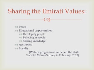 Sharing the Emirati Values:


 Peace
 Educational opportunities
 Developing people
 Believing in people
 Sharing knowledge

 Aesthetics
 Loyalty
(Watani programme launched the UAE
Societal Values Survey in February, 2013)

 