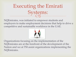 Executing the Emirati
Systems:



NQEmirates, was initiated to empower students and
employers to make employment decisions that help to drive a
competitive and sustainable workforce in the UAE.

Organizations focusing on the implementation of the
NQEmirates are at the forefront of the development of the
Nation and we at TSI assist organizations implementing the
NQEmirates.

 