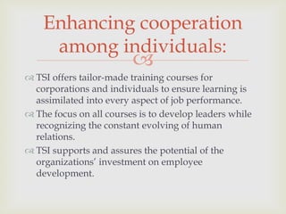 Enhancing cooperation
among individuals:



 TSI offers tailor-made training courses for
corporations and individuals to ensure learning is
assimilated into every aspect of job performance.
 The focus on all courses is to develop leaders while
recognizing the constant evolving of human
relations.
 TSI supports and assures the potential of the
organizations’ investment on employee
development.

 