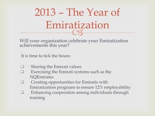 2013 – The Year of
Emiratization



Will your organization celebrate your Emiratization
achievements this year?
It is time to tick the boxes:





Sharing the Emirati values
Exercising the Emirati systems such as the
NQEmirates
Creating opportunities for Emiratis with
Emiratization programs to ensure 12% employability
Enhancing cooperation among individuals through
training

 