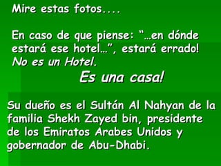 Mire estas fotos.... En caso de que piense: “…en dónde estará ese hotel…”, estará errado! No es un Hotel. Es una casa! Su dueño es el Sultán Al Nahyan de la familia Shekh Zayed bin, presidente de los Emiratos Arabes Unidos y gobernador de Abu-Dhabi.