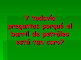 Y todavía preguntas porqué el barril de petróleo está tan caro?