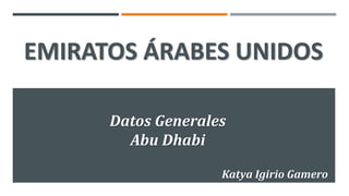 EMIRATOS ÁRABES UNIDOS
Datos Generales
Abu Dhabi
Katya Igirio Gamero
 