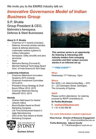 CRICOS 0026A
Innovative Governance Model of Indian
Business Group
We invite you to the EMIRG Industry talk on:
When
Wednesday 17th February, 12pm
Where
Rm 5050, Lv5, Abercrombie Bldg. – H70,
21 – 25 Codrington Street, Darlington.
The University of Sydney
RSVP
Please confirm attendance for catering
purpose by RSVP (mandatory) to
Dr Partha Mukherjee
E : partham29@yahoo.com
T: + 61 4 242 566 99
S.P. Shukla
Group President & CEO,
Mahindra’s Aerospace,
Defense & Steel Businesses
About S. P. Shukla
 Chairman of 11 boards (includes)
 Defense: Armored combat vehicles,
radars & defense electronics,
underwater warfare systems &
military helicopters
 Aerospace: Utility aircrafts and aero
structures
 Steel
 Mahindra Racing (Formula-E)
 Member National Technology Board
Govt. of India Science & Tech Dept.
Leadership Initiatives
 Chairman Mahindra's Innovation
Academy 2015 onwards
 Chairman Investment Committee
2012-2015
 President Group Strategy & Chief
Brand Officer 2012- 2015
 Chairman Mahindra Racing
(MotoGP 2012 -2015
Awards
 Graham Bell Award for fastest
network rollout
 Brand Builder Award at World
Marketing Congress
 Life Time Achievement Award in
Agile Manufacturing
 CEO of the Year Award at World
Marketing Congress
This seminar series is an opportunity
for listening & interacting with
industry leaders from emerging
countries and their unique success
stories in an informal set up.
*** FREE EVENT***
For more Information contact organisers
Vikas Kumar, Director of Research Engagement
E : vikas.kumar@sydney.edu.au
Partha Mukherjee, Adjunct faculty
E: P.Mukherjee@econ.usyd.edu.au
 