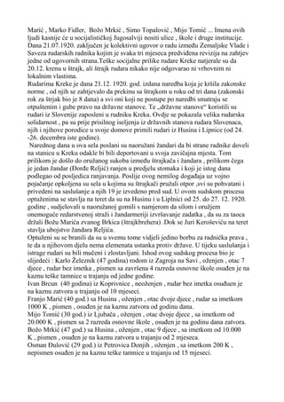 Marić , Marko Fidler, Božo Mrkić , Simo Topalović , Mijo Tomić ... Imena ovih
ljudi kasnije će u socijalističkoj Jugosalviji nositi ulice , škole i druge institucije.
Dana 21.07.1920. zaključen je kolektivni ugovor o radu između Zemaljske Vlade i
Saveza rudarskih radnika kojim je svaka tri mjeseca predviđena revizija na zahtjev
jedne od ugovornih strana.Teške socijalne prilike rudare Kreke natjerale su da
20.12. krenu u štrajk, ali štrajk rudara nikako nije odgovarao ni vrhovnim ni
lokalnim vlastima.
Rudarima Kreke je dana 21.12. 1920. god. izdana naredba koja je kršila zakonske
norme , od njih se zahtjevalo da prekinu sa štrajkom u roku od tri dana (zakonski
rok za štrjak bio je 8 dana) a svi oni koji ne postupe po naredbi smatraju se
otpuštenim i gube pravo na državne stanove. Te „državne stanove“ koristili su
rudari iz Slovenije zaposleni u rudniku Kreka. Ovdje se pokazala velika rudarska
solidarnost , pa su prije prisilnog iseljenja iz državnih stanova rudara Slovenaca,
njih i njihove porodice u svoje domove primili rudari iz Husina i Lipnice (od 24.
-26. decembra iste godine).
Narednog dana u ova sela poslani su naoružani žandari da bi strane radnike doveli
na stanicu u Kreku odakle bi bili deportovani u svoja zavičajna mjesta. Tom
prilikom je došlo do oružanog sukoba između štrajkača i žandara , prilikom čega
je jedan žandar (Đorđe Reljić) ranjen u predjelu stomaka i koji je istog dana
podlegao od posljedica ranjavanja. Poslije ovog nemilog događaja uz vojno
pojačanje opkoljena su sela u kojima su štrajkači pružali otpor ,svi su pohvatani i
privedeni na saslušanje a njih 19 je izvedeno pred sud. U ovom sudskom procesu
optuženima se stavlja na teret da su na Husinu i u Liplnici od 25. do 27. 12. 1920.
godine , sudjelovali u naoružanoj gomili s namjerom da silom i oružjem
onemoguće redarstvenoj straži i žandarmeriji izvršavanje zadatka , da su za taoca
držali Božu Marića zvanog Brkica (štrajkbrehera) .Dok se Juri Keroševiću na teret
stavlja ubojstvo žandara Reljića.
Optuženi su se branili da su u svemu tome vidjeli jedino borbu za radnička prava ,
te da u njihovom djelu nema elemenata ustanka protiv države. U tijeku saslušanja i
istrage rudari su bili mučeni i zlostavljani. Ishod ovog sudskog procesa bio je
slijedeći : Karlo Železnik (47 godina) rodom iz Zagroja na Savi , oženjen , otac 7
djece , rudar bez imetka , pismen sa završena 4 razreda osnovne škole osuđen je na
kaznu teške tamnice u trajanju od jedne godine.
Ivan Brcun (40 godina) iz Koprivnice , neoženjen , rudar bez imetka osuđuen je
na kaznu zatvora u trajanju od 10 mjeseci.
Franjo Marić (40 god.) sa Husina , oženjen , otac dvoje djece , rudar sa imetkom
1000 K , pismen , osuđen je na kaznu zatvora od godinu dana.
Mijo Tomić (30 god.) iz Ljubača , oženjen , otac dvoje djece , sa imetkom od
20.000 K , pismen sa 2 razreda osnovne škole , osuđen je na godinu dana zatvora.
Božo Mrkić (47 god.) sa Husina , oženjen , otac 9 djece , sa imetkom od 10.000
K , pismen , osuđen je na kaznu zatvora u trajanju od 2 mjeseca.
Osman Đulović (29 god.) iz Petrovica Donjih , oženjen , sa imetkom 200 K ,
nepismen osuđen je na kaznu teške tamnice u trajanju od 15 mjeseci.

 