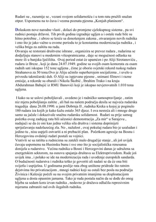 Rudari su , razumije se , vezani svojom solidarnošću i u tom ratu pružili snažan
otpor. Uspomenu na to čuva i veoma poznata pjesma „Konjuh planinom“.

Dolaskom nove narodne vlasti , dolazi do promjene cjelokupnog sistema , pa svi
rudnici postaju državni. Tih prvih godina izgradnje ugljen a i ostale rude bile su
hitno potrebne , i ubrzo se kreće sa donošenjem zakona , otvaranjem novih rudnika
i ono što je jako važno u ovome periodu to je konstantna modernizacija rudnika , i
velika briga za zaštitu na radu.
Otvaraju se restorani društvene ishrane , organizira se prevoz rudara , rudarima se
dodjeljuju stanovi u modernim višespratnicama , daje se mogućnost odlaska na
more ili u banjska lječilišta. Ovaj period ostat će upamćen i po Aliji Sirotanoviću ,
rudaru iz Breze , koji je dana 24.07.1949. godine sa svojih osam komorata za osam
radnih sati iskopao 152 tone ugljena , čime je oborio svjetski rekord ruskog rudara
Strahanova za 50 tona.Ovo je Aliju učinilo superherojem socijalizma , i uvelo u
privredu takmičarski duh. O Aliji su ispjevane pjesme , snimani filmovi i razne
emisije, a rekorde su obarali i Nikola Škobić , Ibrahim Trako i na kraju
Abdurahman Babajić iz RMU Banovići koji je iskopao nevjerovatnih 1.010 tona
ugljena.
I kako su se uslovi poboljšavali , uvedeno je i radničko samoupravljanje , zatim
niz mjera poboljšanja zaštite , ali baš na našem području desila se najveća rudarska
tragedija dana 26.08.1990. u jami Dobrnja II , rudnika Kreka u kojoj je poginulo
180 rudara iza kojih je kako kažu ostalo 365 djece. I ova nesreća ali i mnoge druge
samo su jačale i dokazivale snažnu rudarsku solidarnost. Rudari su prije samog
početka ovog zadnjeg rata bili učesnici demonstracija „Za mir“ u Sarajevu ,
nadajući se da će oni kao jedna velika sila društva i sistema doprinijeti
spriječavanju nadolazećeg zla. No , nažalost , ovaj pokušaj rudara bio je uzaludan i
jedino tu , nisu uspjeli ostvariti a ni prebaciti plan. Početkom agresije na Bosnu i
Hercegovinu ovdašnji rudari postali su vojnici.
Vrativši se sa ratišta u rudnicima su zatekli malo drugačije stanje , ali još uvijek
čuvaju uspomenu na Husinsku bunu i sve ono što je socijalistička renesansa
donijela u rudarstvo. Većina rudnika u Bosni i Hercegovini danas je udružena sa
energetskim sektorom, na osnovu spajanja društava sa Elektroprivredom. Rude još
uvijek ima , i polako se ide na modernizaciju rada i uvođenje europskih sandarda.
O budućnosti rudarstva i rudnika teško je govoriti ali nadati se da će ona biti
svijetla i uspiješna. U godinama poslije rata zbog uništene pridrede što ratnim
dejstvima što privatizacijom , mnogi radnici koji su ostali bez posla na području
Živinica i Kalesije počeli su na svojim privatnim imanjima sa eksploatacijom
ugljena u dosta opasnim jamama. Tako je ruda postala način da se dođe do onog
hljeba sa sedam kora izvan rudnika , nedavno je dražava odlučila represivnim
mjerama zabraniti rad ovih ilegalnih rudnika.

 