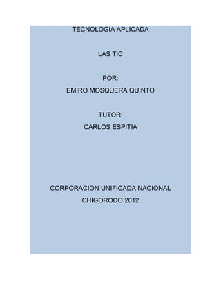 TECNOLOGIA APLICADA


           LAS TIC


             POR:
    EMIRO MOSQUERA QUINTO


            TUTOR:
        CARLOS ESPITIA




CORPORACION UNIFICADA NACIONAL
       CHIGORODO 2012
 