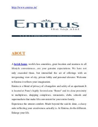 http://www.emirus.in/
ABOUT
A lavish home, world class amenities, great location and nearness to all
lifestyle conveniences…are your genuine expectations. We have not
only exceeded those, but intensified the set of offerings with an
invigorating view of sky, private lobby and personal elevator. Welcome
to Emirus it reflects your imagination.
Emirus is a blend of privacy of a bungalow and safety of an apartment.It
is located at Pune’s highly favored area “Baner” and its close proximity
to multiplexes, shopping complexes, restaurants, clubs, schools and
supermarkets that make life convenient for your entire family.
Experience the utmost comfort. Much beyond the said & done, a classy
suite reflecting your creativeness actually is. At Emirus, do the different.
Enlarge your life.
 