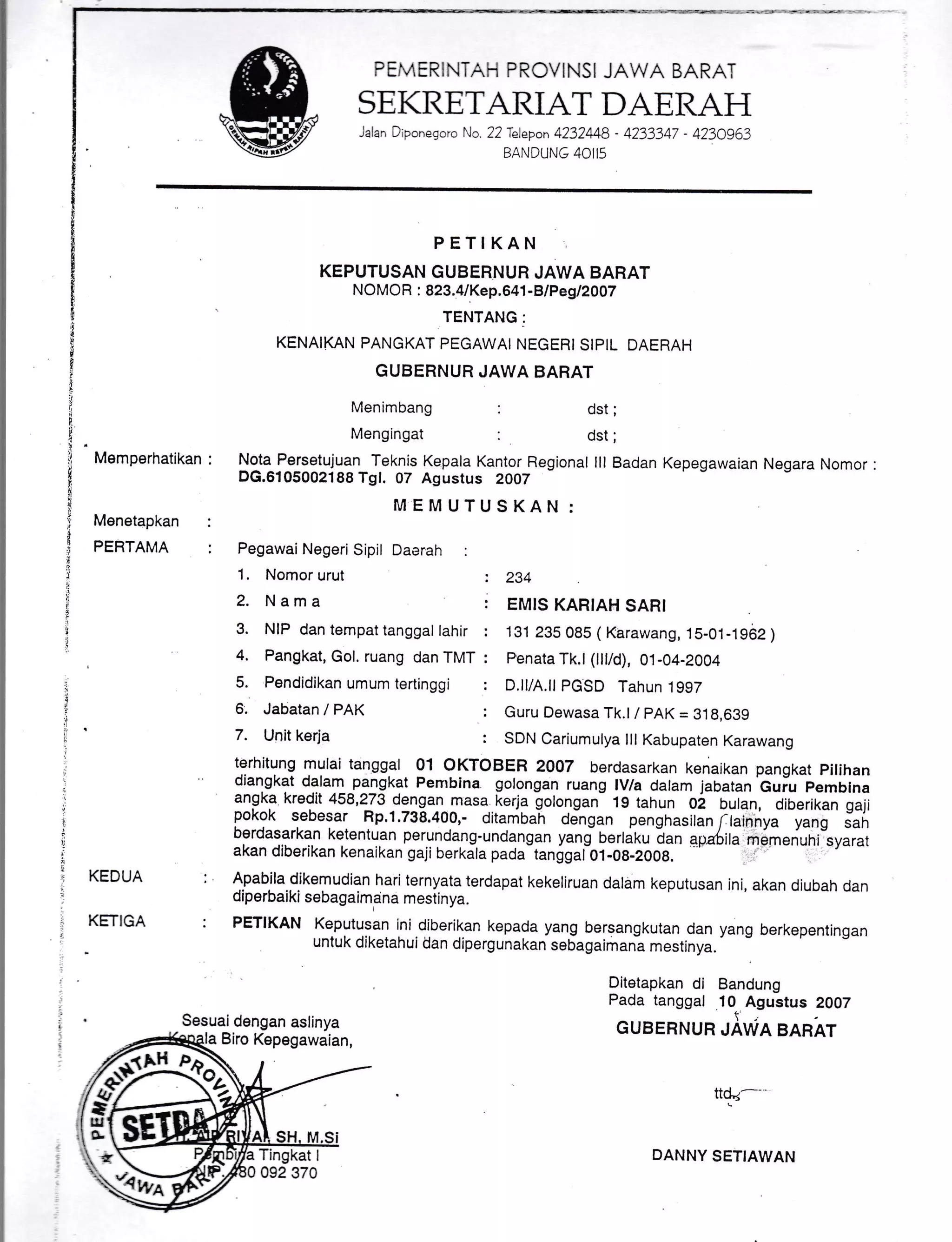 PEMERINTAH PRCVINSI JAWA BARAT
SEKRETARIAT DAERAH
jalan Drponegoro No. 22 Telepon 4232M8 - 4233347 - 4230963
BANDUNG 40I15
PETIKAN
KEPUTUSAN GUBERNUH JAWA B.ARAT
NOMO R : 823.41Kep.641 -BlP egl20O7
TENTANG:
KENAIKAN PANGKAT PEGAWAI NEGERISIPIL DAERAH
GUBERNUR JAWA BARAT
Menimbang :
Mengingat :
dst;
dst;
Memperhatikan
Menetapkan
PERTAMA
Nota Persetujuan Teknis Kepala Kantor Regional lll Badan Kepegawaian Negara Nomor :
DG.6105002188 Tgl. 07 Asustus 2OO7
MEMUTUSKAN:
KEDUA
KETIGA
PegawaiNegeri Sipil Daerah :
1. Nomor urut
2. Nama
3. NIP dan tempat tanggat lahir
4. Pangkat, Gol. ruang dan TMT
5. Pendidikan umum tertinggi
6. Jabatan / PAK
7. Unit kerja
234
EMIS KARIAH SARI
131 235 085 ( Karawang, 15-01-1962 )
Fenata Tk.l (lllid), 01-04-2004
D.ll/A.ll PGSD Tahun'1997
Guru Dewasa Tk.l / PAK = 318,639
SDN Cariumulya lll Kabupaten Karawang
ttqd_--
DANNY SETIAWAN
lgllilYlg mulai tanggal 01 OKTOBER 2007 berdasarkan kenaikan pangkat pitihan
diangkat dalam pangkat Pembina golongan ruang lV/a dalam jabatan Guiu pemblna
angka kredit 458,273 dengan-masa. kerja golongan- 19 tahun 02 bulan, diberikan gaji
pokok sebesar Rp.1.738.400,- ditanibah djngan penghasitin rtir;d
-;;;;
sah
berdasarkan ketentuan perundang-undangan yang nertaxu i"n apa6ira m5menuni-ryurr,
akan diberikan kenaikan gaji berkala pada-tanggaiOt-Oa-zOOA. '' - -"
Apabila dikemudian hari ternyata terdapat kekeliruan dalam keputusan ini, akan diubah dan
diperbaiki sebagaimana mestinya.
PETIKAN Keputusan ini.diberikan kepada yang bersangkutan dan yang berkepentingan
untuk diketahui dan dipergunakan sebagaimana mestinya.
Ditetapkan di Bandung
Pada tanggal 10 Agustus 2007
GUBERNUN ;iWN BARAT
ffi$Ei
Q'r.
 