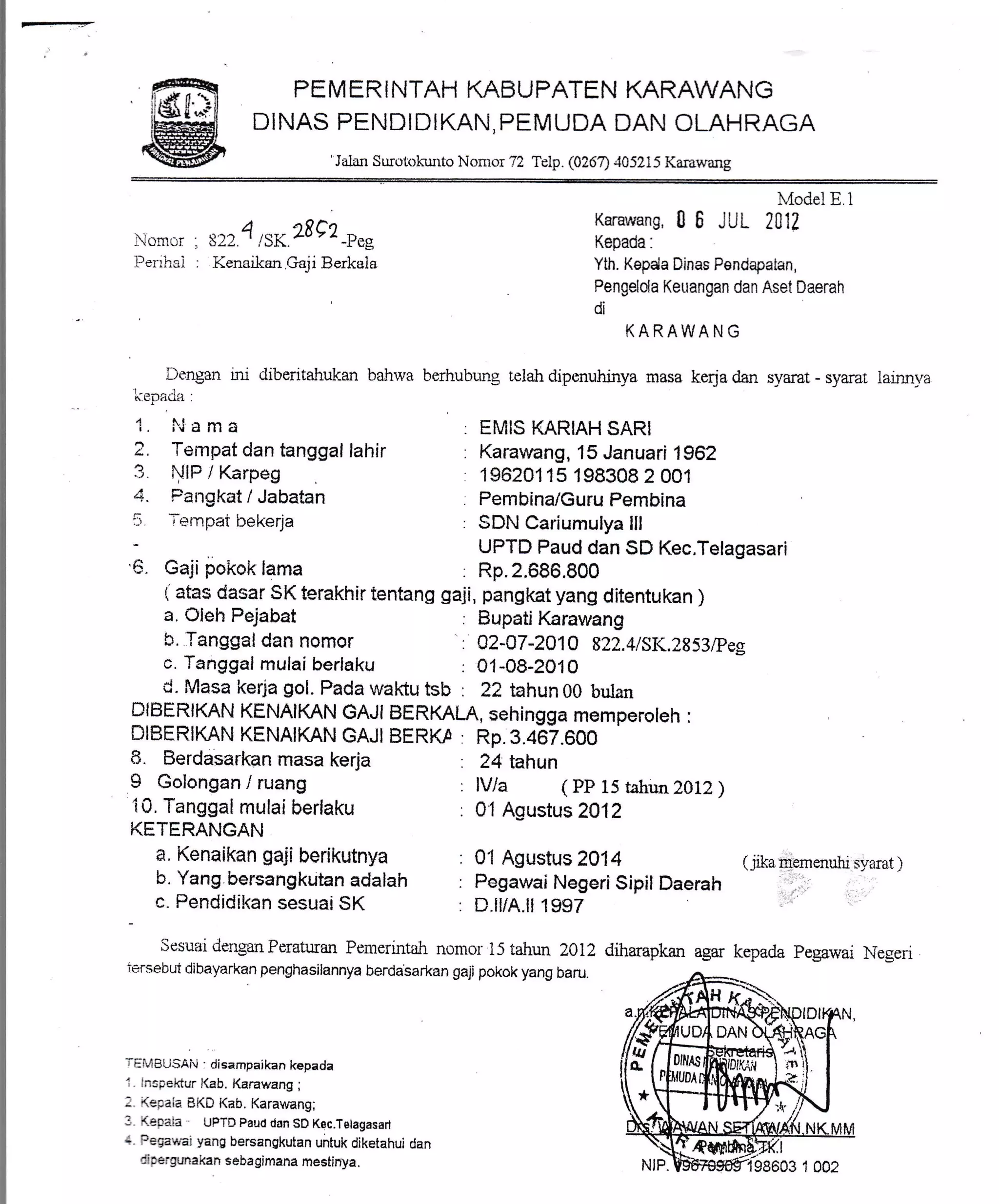 -- PEMERINTAH KABUPATEN KARAWANG
DINAS PENDIDIKAN, PEMUDA DAN OLAHRAGA
'Jalan Surotokulrto Nomor 72 Telp. (026'7) 405215 Karawang
.encr : s2t 4,r*28e2-n.*
Penhai : Kenaikan.Gaji Berkaia
L)t:ngon rir diberrtahuk-an bahrva
t----...r,.h fl r?LLl-1
4 lI rv d lll d
2, Tempat dan tanggal lahir
3 i'illF / Karpeg
4. Fairgkat / Jabatan
5 rempat bekerja
'5. Gaji pokok lama
a, OIeh Pejabat
S. Tanggal dan nomor
c. Tanggal mulai berlaku
8. Berdasarkan masa kerja
I Golongan / ruang
i0. Tanggal mulai berlaku
KETERANGAN
a, Kenaikan gaji berikutnya
b. Yang bersangkutan adalah
c. Pendidikan sesuai SK
.4ode1E 1
Karawang,06 JUL 2AV
Kepada.
Yth. Kepda Dinas Pendapaian,
Pengelota Keuangan dan Aset Daerah
di
KARAWA N G
berhuburrg telah dipenuhinya masa kerja dan svarat - syarat
EMIS KARIAH SARI
Karawang, 15 Januari 1962
19620115 198308 2001
Pembina/Guru Pembina
SDN Cariumulya lll
UPTD Paud dan SD Kec.Telagasari
Rp.2.686.800
: Bupati Karawang
.. 02-a7-2A1Q 822.4t5K.2853,Peg
: 01-08-2010
: 24 tahun
: lV/a ( PP 15 tahun ZOLZ)
: 01 Agustusz9lz
: 01 Agustus2014 (jikapfemenutrisyarat)
: Pegawai Negerisipil Daerah ;;,i, . :.
: D.lliA.ll 1997 'i*' :::''
diharapkan agar kepada Pegawai Negeri
larrrrrva
( atas dasar SK terakhir tentang gaji, pangkat yang ditentukan )
d. Masa kerja gol. Pada waKu ts[: : 22 tahun 00 butan
DIBERIKAN KENAIKAN GAJI BERKALA, sehingga memperoleh :
DIBERIKAN KENAIKAN GAJI BERK,a : Rp.3.467.600
Sesuai denganPeraturan Pemerintah nomor 15 tahun 2012
iersebut dibayarkan penghasilannya berdasarkan gaji pokok yang baru.
TEi!4BUSAii . disampaikan kepada
I lnspektur l(ab. Karawang ;
- (epaia Bi(D l(ab. Karawang;
I <.epa.ia UPTD pauct dan SD Kec.Telagasarl
- r=9awar yang bersangkuian untuk diketahui dan
ri:eigunakan sebagimana mestinya.
 