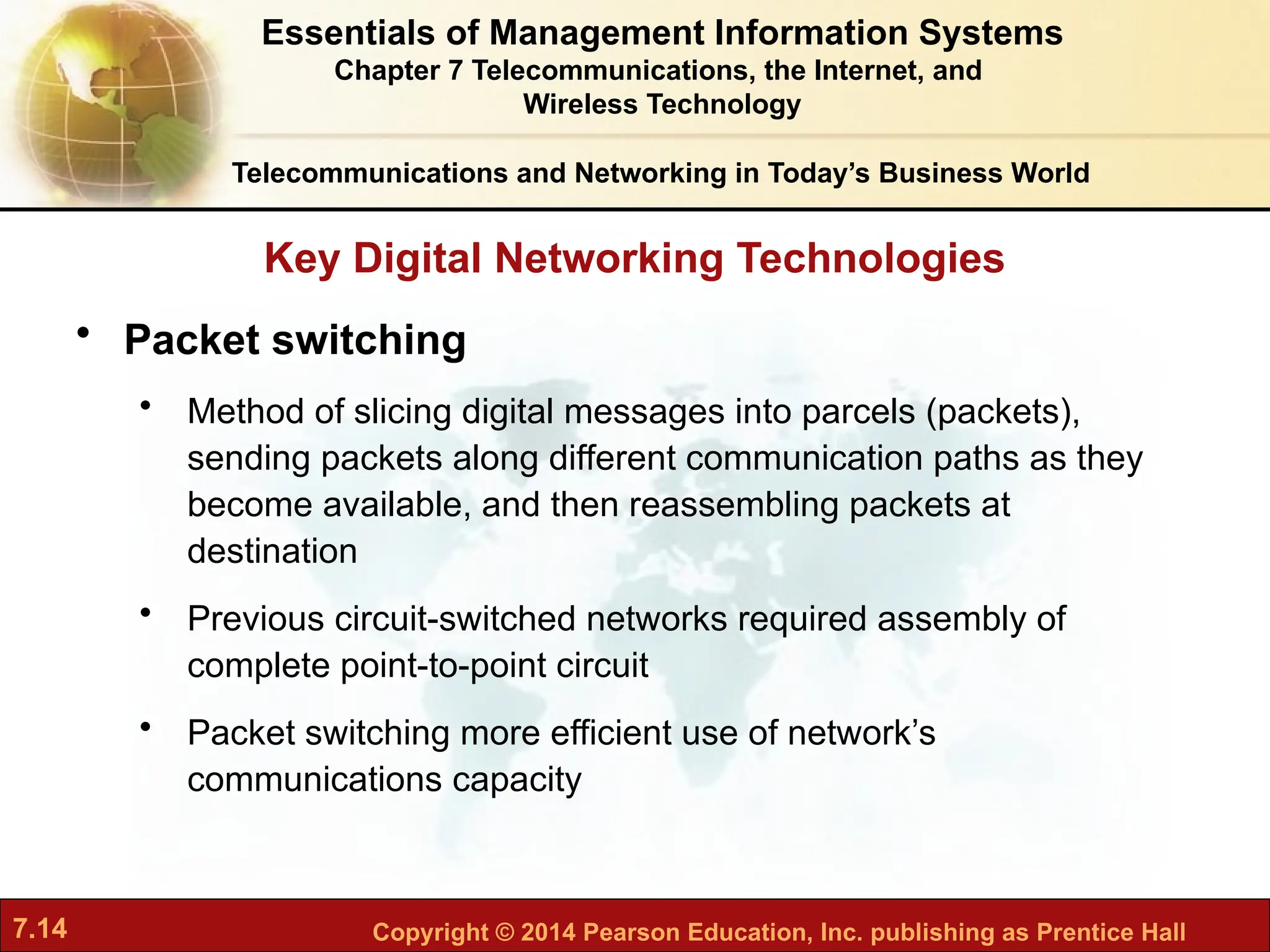 7.14 Copyright © 2014 Pearson Education, Inc. publishing as Prentice Hall
Key Digital Networking Technologies
Telecommunications and Networking in Today’s Business World
• Packet switching
• Method of slicing digital messages into parcels (packets),
sending packets along different communication paths as they
become available, and then reassembling packets at
destination
• Previous circuit-switched networks required assembly of
complete point-to-point circuit
• Packet switching more efficient use of network’s
communications capacity
Essentials of Management Information Systems
Chapter 7 Telecommunications, the Internet, and
Wireless Technology
 
